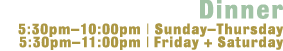 Dinner - 5:30-10:00 Sunday - Thursday, 5:30-11:00 Friday + Saturday 